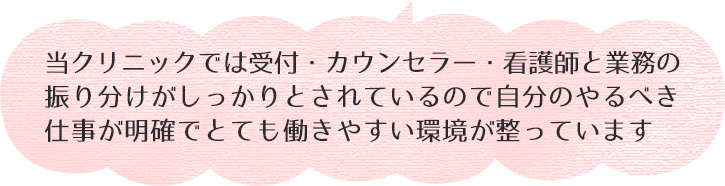 当クリニックでは受付・カウンセラー・看護師と業務の振り分けがしっかりとされているので自分のやるべき仕事が明確でとても働きやすい環境が整っています